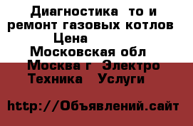 Диагностика, то и ремонт газовых котлов › Цена ­ 1 000 - Московская обл., Москва г. Электро-Техника » Услуги   